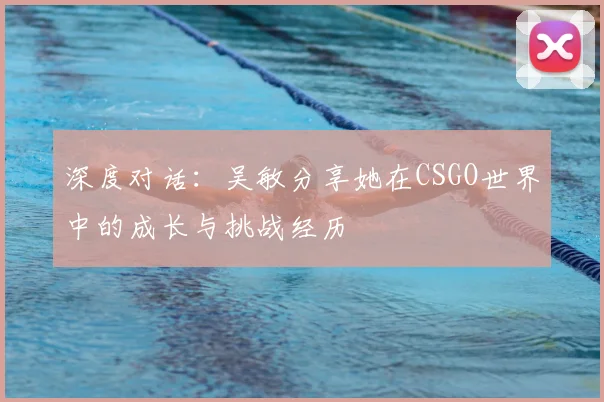 深度对话：吴敏分享她在CSGO世界中的成长与挑战经历