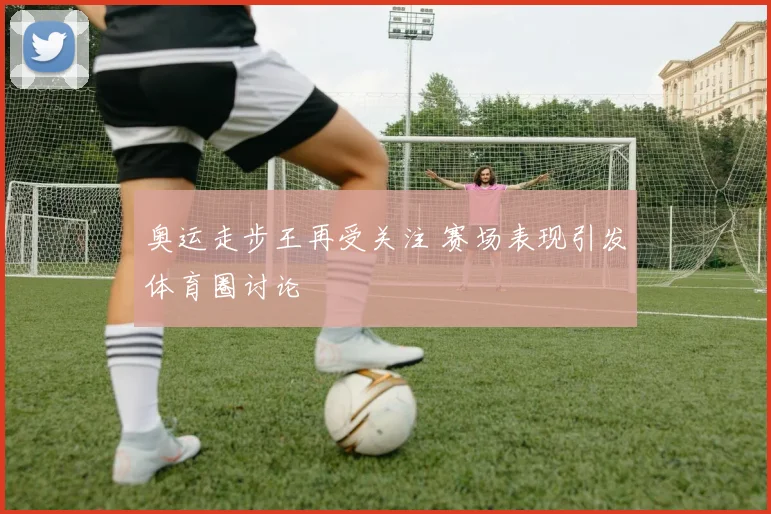 奥运走步王再受关注 赛场表现引发体育圈讨论