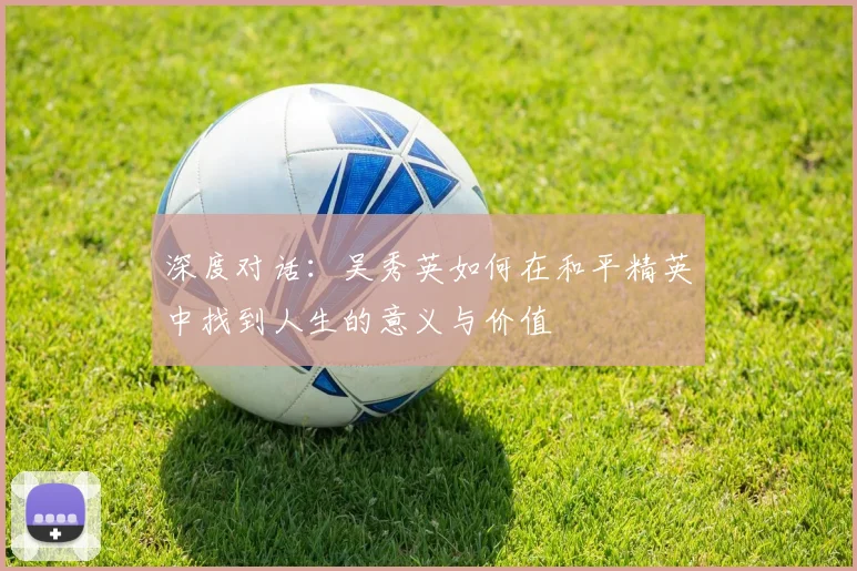 深度对话:吴秀英如何在和平精英中找到人生的意义与价值