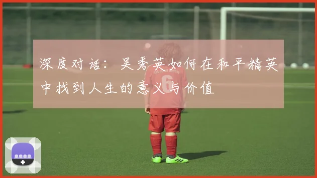 深度对话：吴秀英如何在和平精英中找到人生的意义与价值