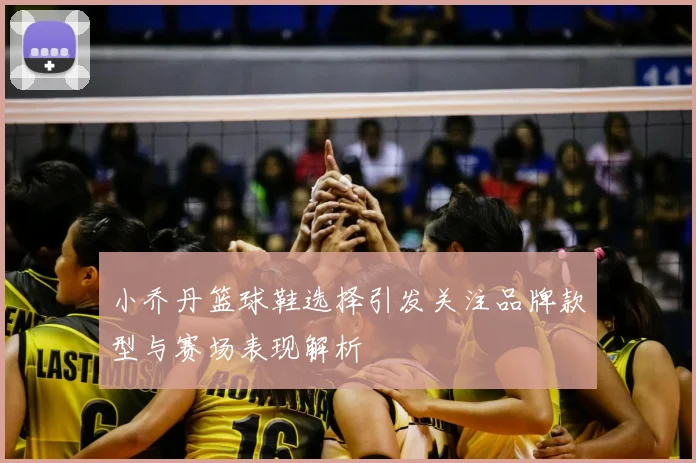 小乔丹篮球鞋选择引发关注品牌款型与赛场表现解析