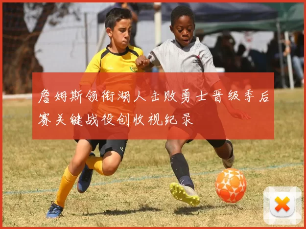 詹姆斯领衔湖人击败勇士晋级季后赛关键战役创收视纪录