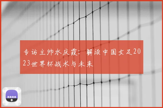 专访主帅水庆霞：解读中国女足2023世界杯战术与未来