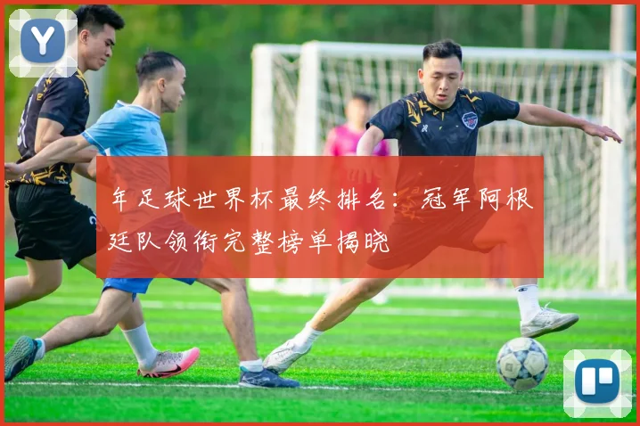 年足球世界杯最终排名:冠军阿根廷队领衔完整榜单揭晓