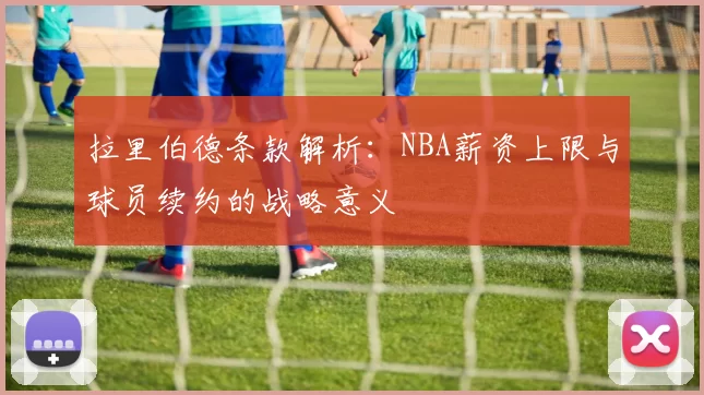拉里伯德条款解析：NBA薪资上限与球员续约的战略意义