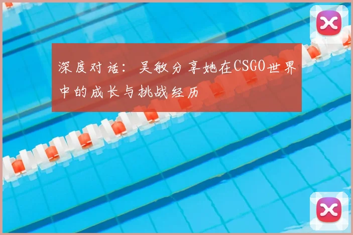 深度对话:吴敏分享她在CSGO世界中的成长与挑战经历