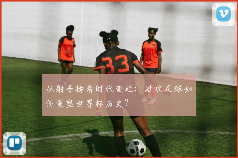 从射手榜看时代变迁:进攻足球如何重塑世界杯历史?