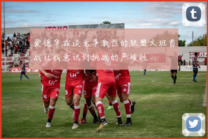 爱德华兹谈竞争激烈的联盟文班首战让我意识到挑战的严峻性