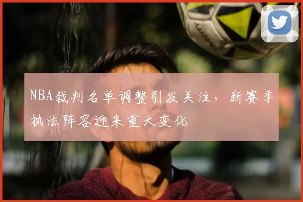 NBA裁判名单调整引发关注，新赛季执法阵容迎来重大变化