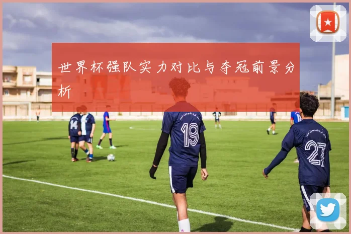 世界杯强队实力对比与夺冠前景分析