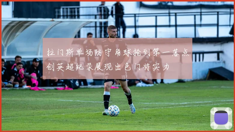 拉门斯单场防守角球抢到第一落点创英超纪录展现出色门将实力