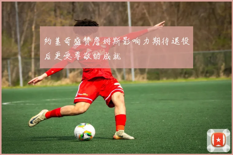 约基奇盛赞詹姆斯影响力期待退役后更受尊敬的成就