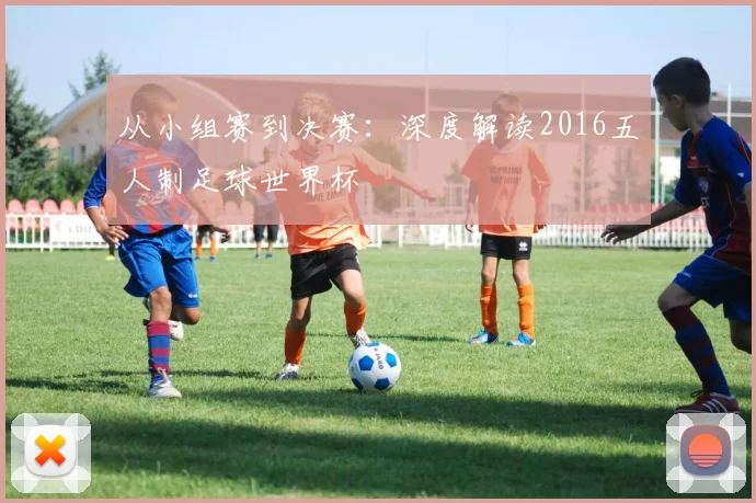 从小组赛到决赛:深度解读2016五人制足球世界杯