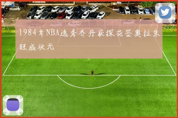 1984年NBA选秀乔丹获探花签奥拉朱旺成状元