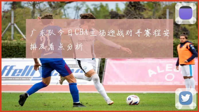 广东队今日CBA主场迎战对手赛程安排及看点分析
