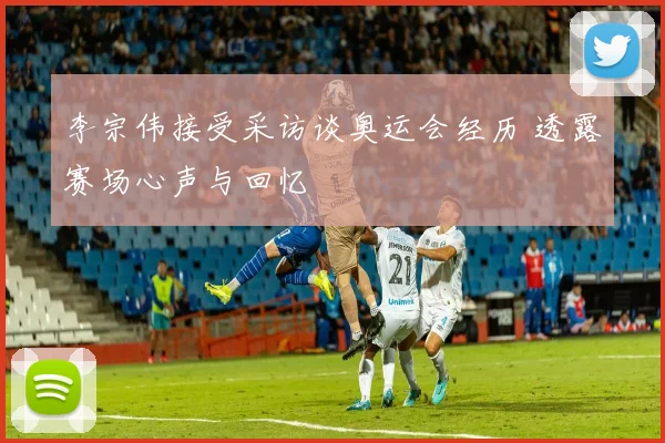 李宗伟接受采访谈奥运会经历 透露赛场心声与回忆