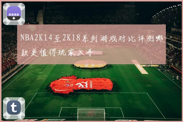 NBA2K14至2K18系列游戏对比评测哪款更值得玩家入手