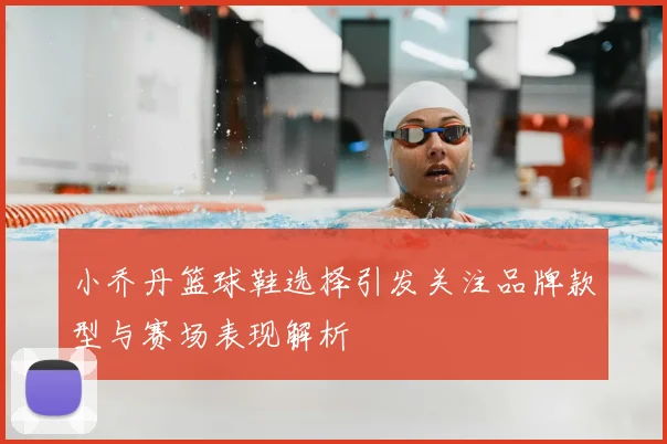 小乔丹篮球鞋选择引发关注品牌款型与赛场表现解析