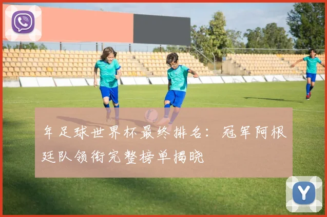 年足球世界杯最终排名：冠军阿根廷队领衔完整榜单揭晓