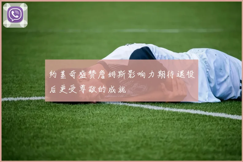 约基奇盛赞詹姆斯影响力期待退役后更受尊敬的成就