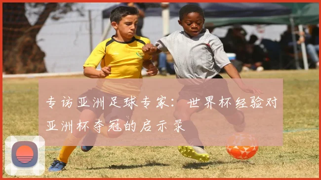 专访亚洲足球专家:世界杯经验对亚洲杯夺冠的启示录