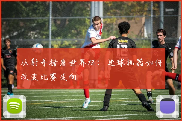 从射手榜看世界杯:进球机器如何改变比赛走向