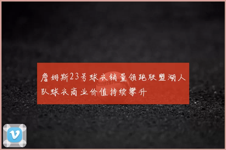 詹姆斯23号球衣销量领跑联盟湖人队球衣商业价值持续攀升