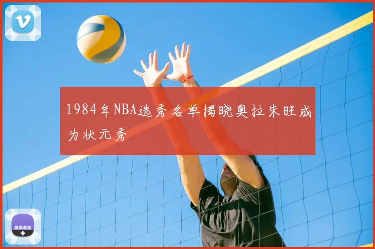 1984年NBA选秀名单揭晓奥拉朱旺成为状元秀