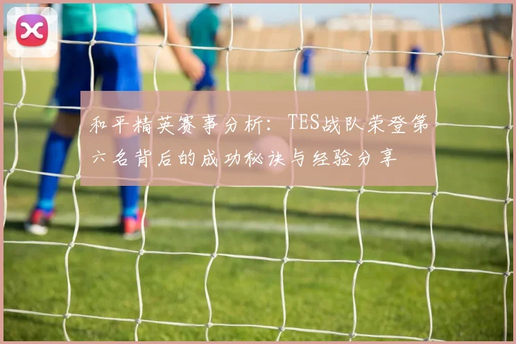 和平精英赛事分析：TES战队荣登第六名背后的成功秘诀与经验分享