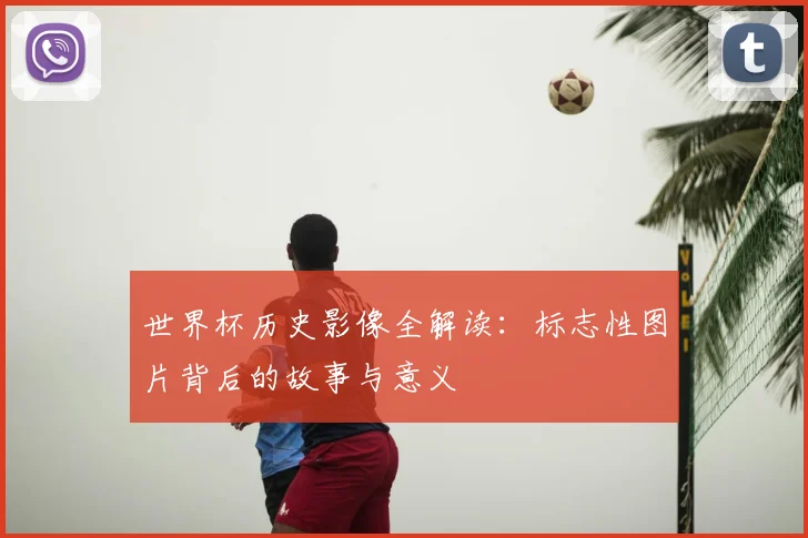 世界杯历史影像全解读:标志性图片背后的故事与意义