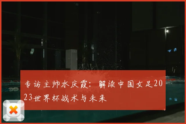 专访主帅水庆霞：解读中国女足2023世界杯战术与未来