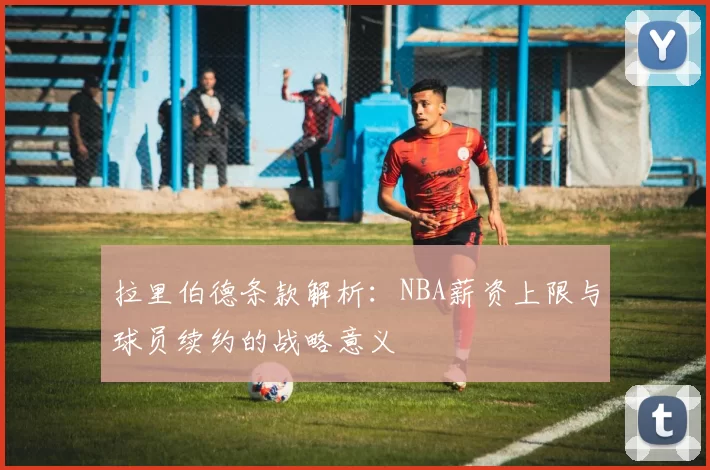 拉里伯德条款解析：NBA薪资上限与球员续约的战略意义