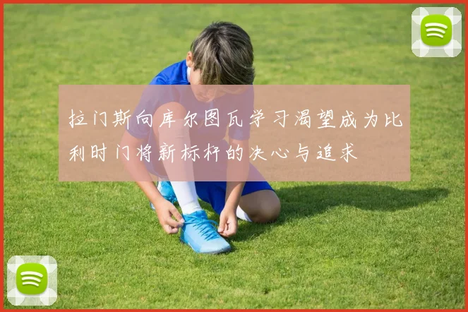 拉门斯向库尔图瓦学习渴望成为比利时门将新标杆的决心与追求