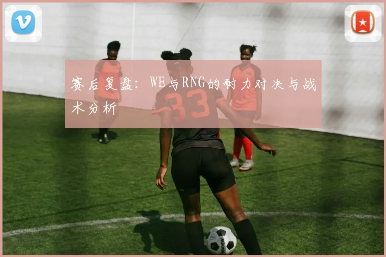 赛后复盘:WE与RNG的耐力对决与战术分析