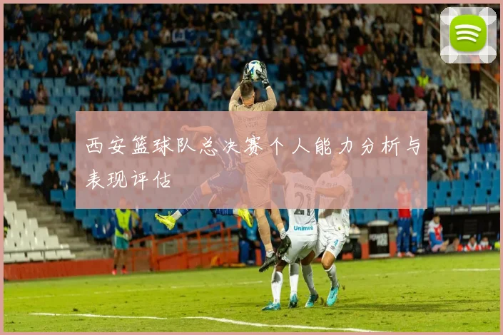 西安篮球队总决赛个人能力分析与表现评估