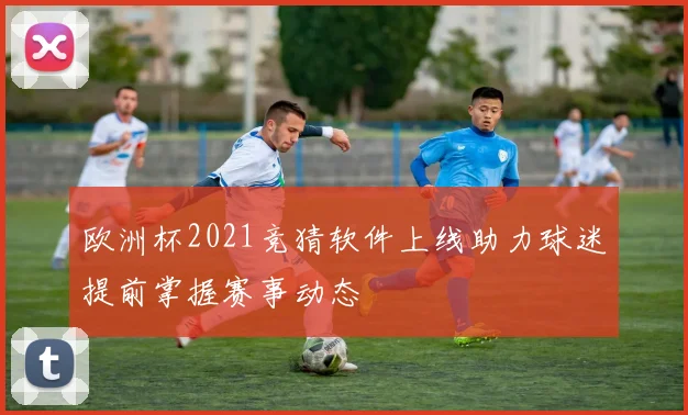 欧洲杯2021竞猜软件上线助力球迷提前掌握赛事动态