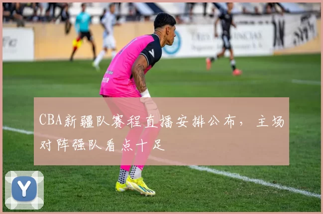 CBA新疆队赛程直播安排公布，主场对阵强队看点十足