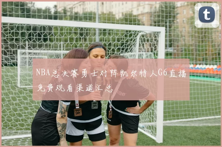 NBA总决赛勇士对阵凯尔特人G6直播免费观看渠道汇总