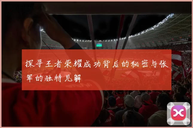探寻王者荣耀成功背后的秘密与张军的独特见解