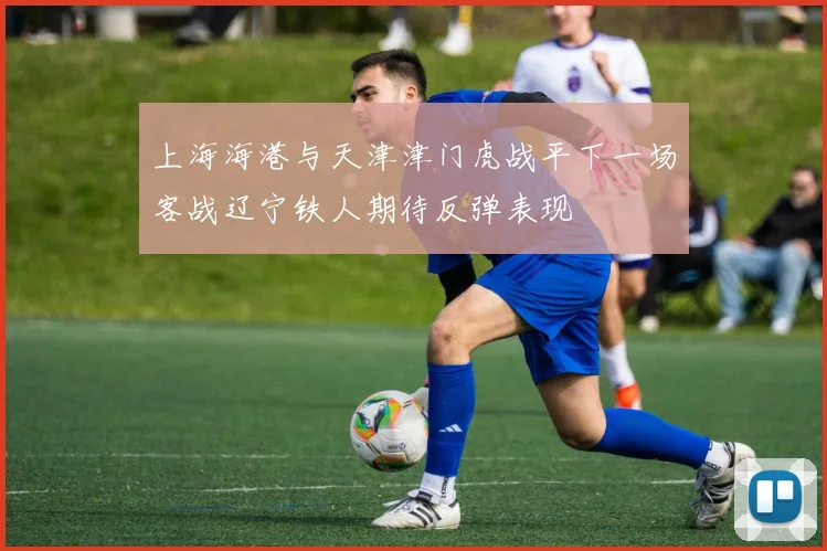 上海海港与天津津门虎战平下一场客战辽宁铁人期待反弹表现