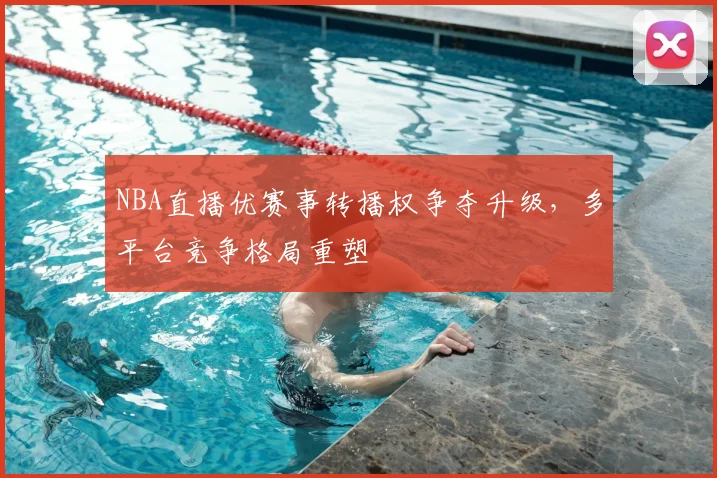 NBA直播优赛事转播权争夺升级，多平台竞争格局重塑