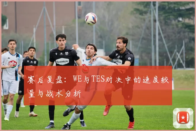 赛后复盘:WE与TES对决中的速度较量与战术分析