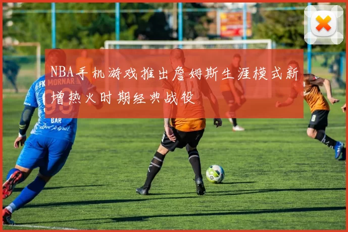 NBA手机游戏推出詹姆斯生涯模式新增热火时期经典战役