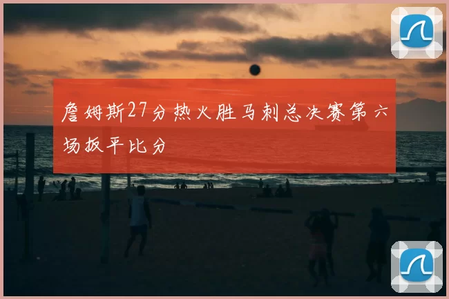 詹姆斯27分热火胜马刺总决赛第六场扳平比分