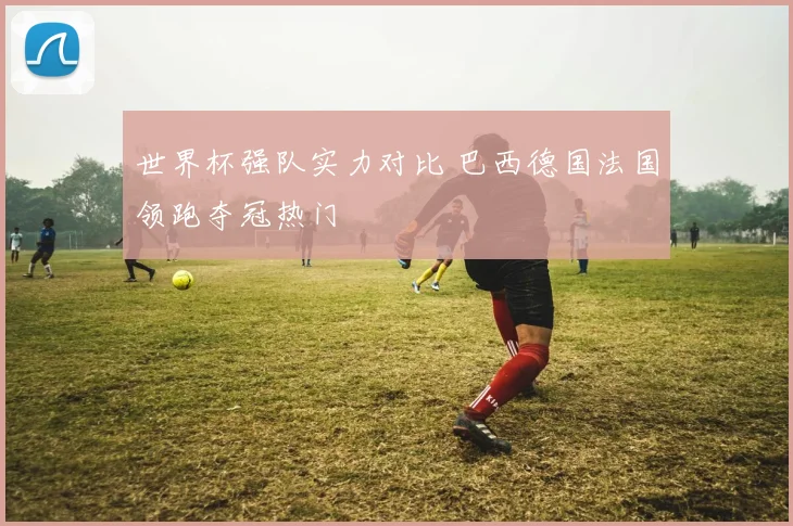 世界杯强队实力对比 巴西德国法国领跑夺冠热门