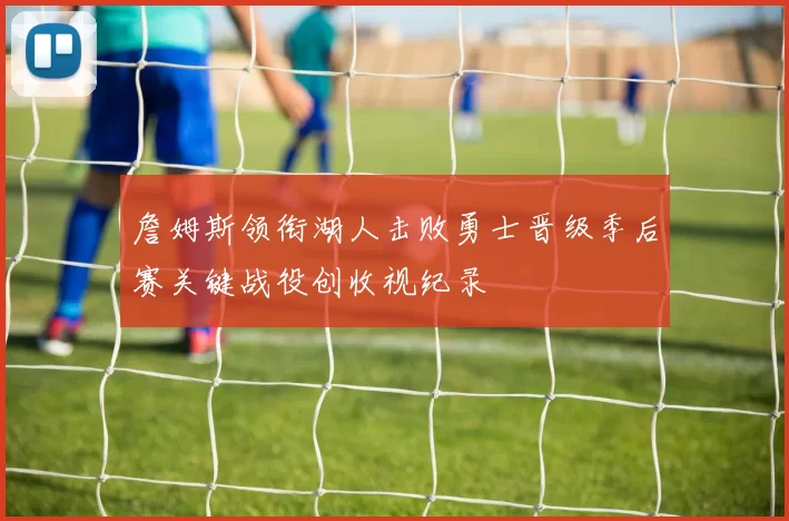 詹姆斯领衔湖人击败勇士晋级季后赛关键战役创收视纪录