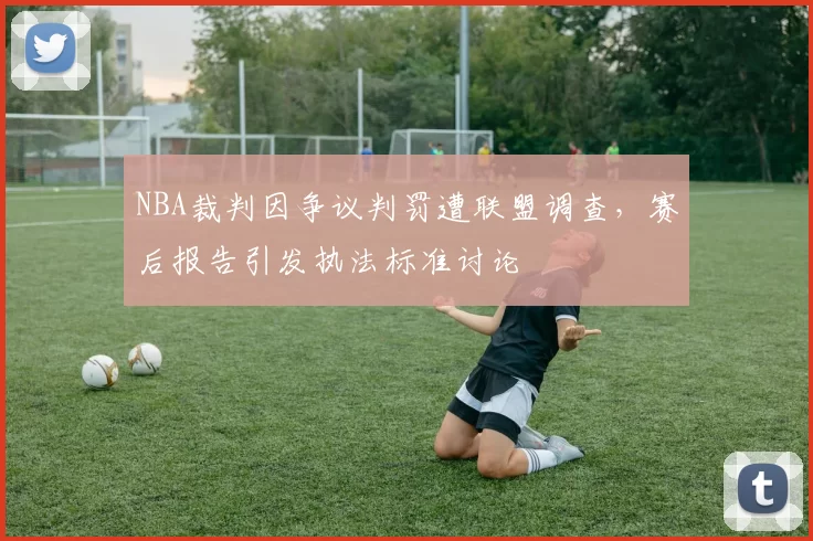 NBA裁判因争议判罚遭联盟调查，赛后报告引发执法标准讨论