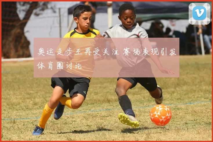 奥运走步王再受关注 赛场表现引发体育圈讨论